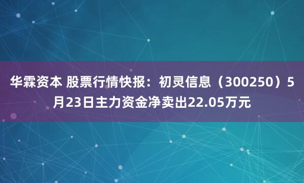 华霖资本 股票行情快报：初灵信息（300250）5月23日主力资金净卖出22.05万元