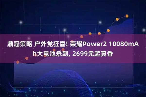 鼎冠策略 户外党狂喜! 荣耀Power2 10080mAh大电池杀到, 2699元起真香