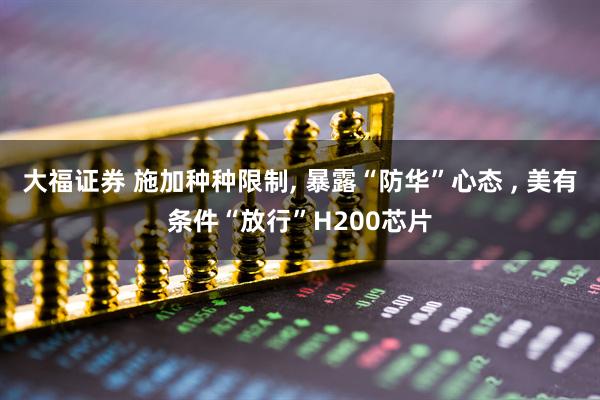 大福证券 施加种种限制, 暴露“防华”心态 , 美有条件“放行”H200芯片