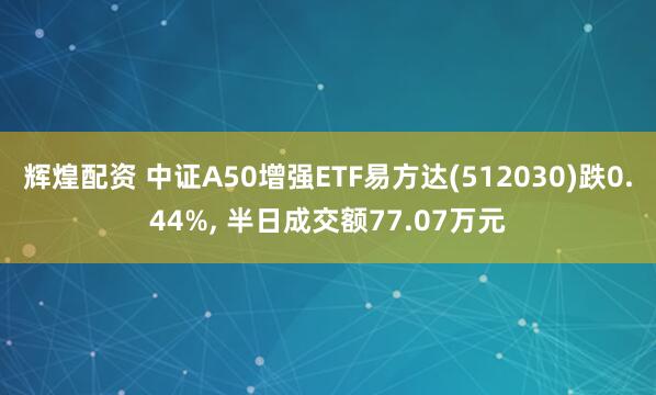 辉煌配资 中证A50增强ETF易方达(512030)跌0.44%, 半日成交额77.07万元