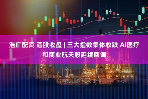 浩广配资 港股收盘 | 三大指数集体收跌 AI医疗和商业航天股延续回调