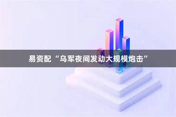 易资配 “乌军夜间发动大规模炮击”