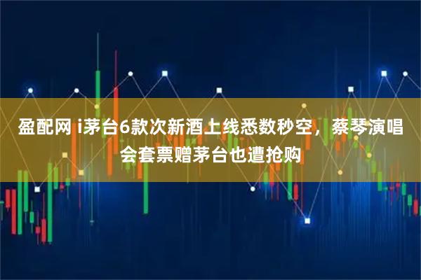盈配网 i茅台6款次新酒上线悉数秒空，蔡琴演唱会套票赠茅台也遭抢购