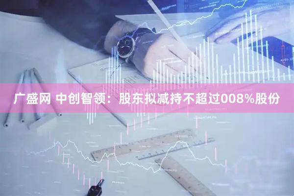广盛网 中创智领：股东拟减持不超过008%股份
