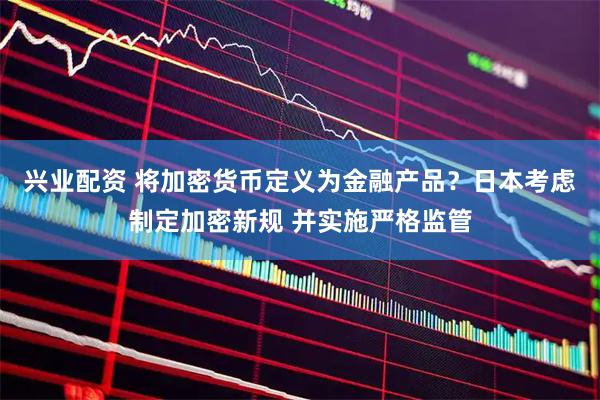 兴业配资 将加密货币定义为金融产品？日本考虑制定加密新规 并实施严格监管