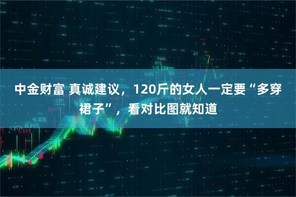 中金财富 真诚建议，120斤的女人一定要“多穿裙子”，看对比图就知道