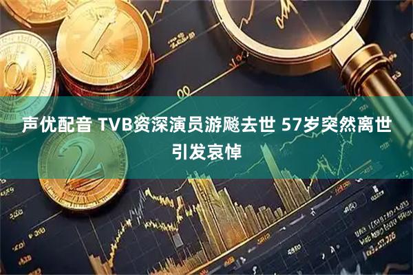 声优配音 TVB资深演员游飚去世 57岁突然离世引发哀悼