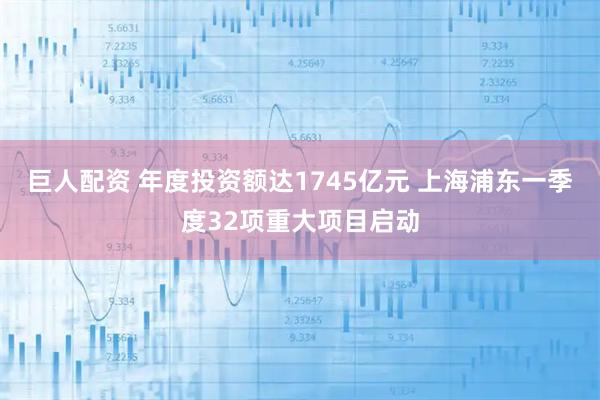 巨人配资 年度投资额达1745亿元 上海浦东一季度32项重大项目启动