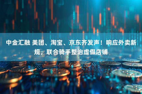 中金汇融 美团、淘宝、京东齐发声！响应外卖新规，联合骑手整治虚假店铺