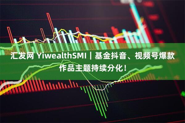 汇发网 YiwealthSMI｜基金抖音、视频号爆款作品主题持续分化！