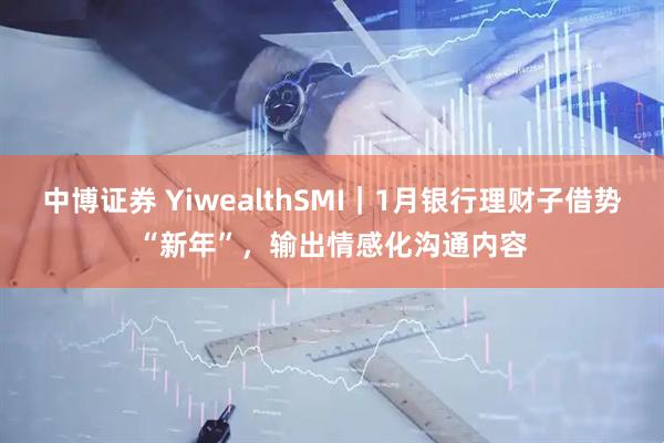 中博证券 YiwealthSMI｜1月银行理财子借势“新年”，输出情感化沟通内容