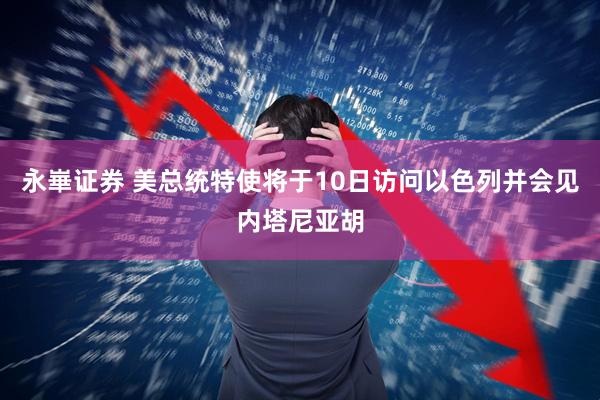 永崋证券 美总统特使将于10日访问以色列并会见内塔尼亚胡