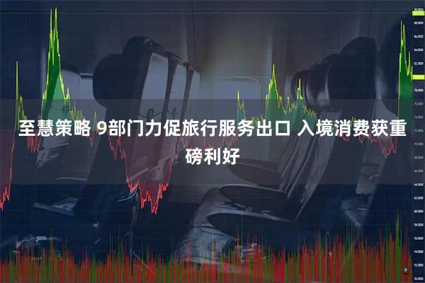 至慧策略 9部门力促旅行服务出口 入境消费获重磅利好