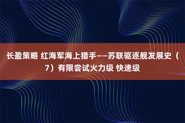 长盈策略 红海军海上猎手——苏联驱逐舰发展史（7）有限尝试火力级 快速级