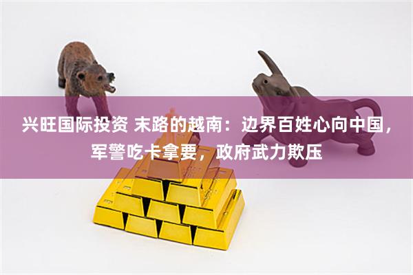 兴旺国际投资 末路的越南：边界百姓心向中国，军警吃卡拿要，政府武力欺压
