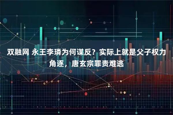 双融网 永王李璘为何谋反？实际上就是父子权力角逐，唐玄宗罪责难逃