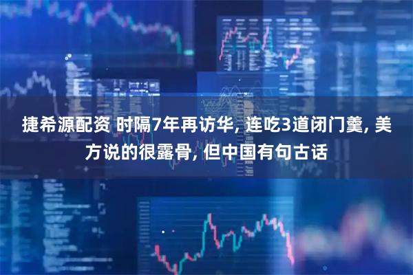 捷希源配资 时隔7年再访华, 连吃3道闭门羹, 美方说的很露骨, 但中国有句古话