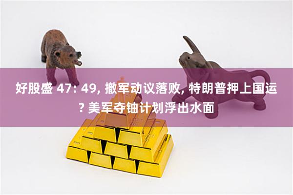 好股盛 47: 49, 撤军动议落败, 特朗普押上国运? 美军夺铀计划浮出水面